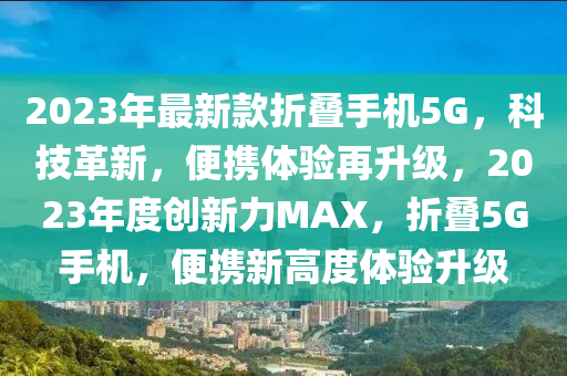 2023年最液壓動力機械,元件制造新款折疊手機5G，科技革新，便攜體驗再升級，2023年度創(chuàng)新力MAX，折疊5G手機，便攜新高度體驗升級
