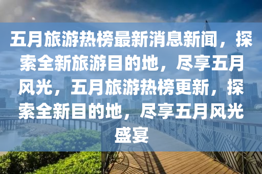 五月旅游熱榜最新消息新聞，探索全新旅游目的地，盡享五月風(fēng)光，五月旅游熱榜更新，探索全新目的地，盡享五月風(fēng)光盛宴液壓動(dòng)力機(jī)械,元件制造