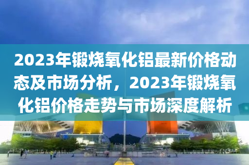2023年鍛燒氧化鋁最新價(jià)格動(dòng)態(tài)及市場(chǎng)分析，2023年鍛燒氧化鋁價(jià)格走勢(shì)與市場(chǎng)深度解析液壓動(dòng)力機(jī)械,元件制造