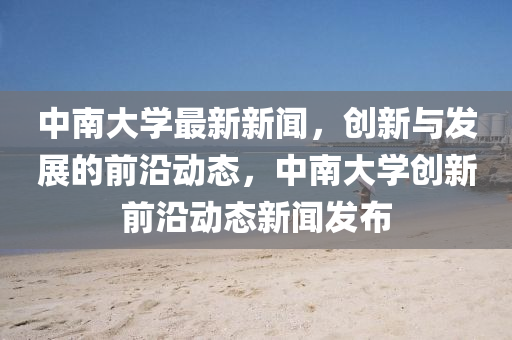 中南大學(xué)最新新聞，創(chuàng)新與發(fā)展的前沿動(dòng)態(tài)，中液壓動(dòng)力機(jī)械,元件制造南大學(xué)創(chuàng)新前沿動(dòng)態(tài)新聞發(fā)布