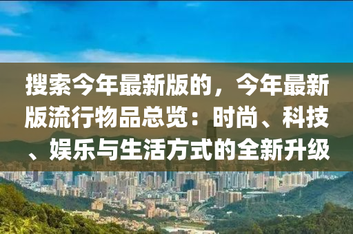 搜索今年最新版的，今年最新版流行物品總覽：時尚、液壓動力機械,元件制造科技、娛樂與生活方式的全新升級