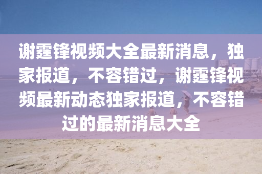 謝霆鋒視頻大全最新消息，獨家報道，不容錯過，謝霆鋒視頻最新動態(tài)獨家報道，不容錯過的最新消息大全液壓動力機械,元件制造