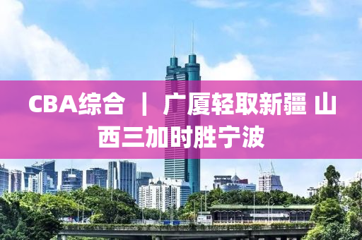 CBA綜合 ｜ 廣廈輕取新疆 山西三加時勝寧波液壓動力機(jī)械,元件制造