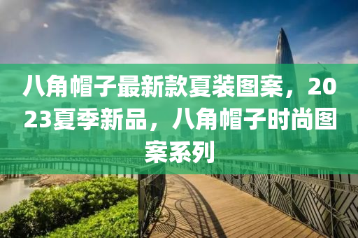 八角帽子最新款夏裝圖案，2023夏季新品，八角帽子液壓動力機(jī)械,元件制造時尚圖案系列