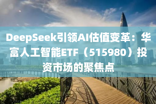DeepSeek引領AI估值變革：華富人工智能ETF（515980）投資市場的聚焦點液壓動力機械,元件制造