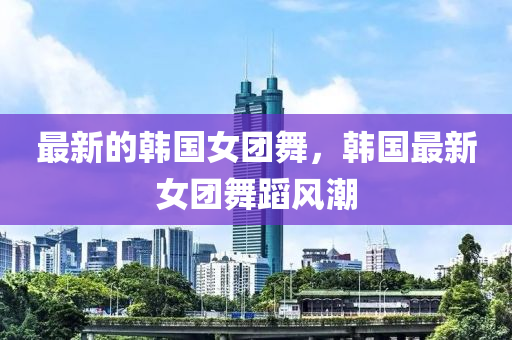 最新的韓國女團(tuán)舞，韓國最新女團(tuán)舞蹈風(fēng)潮液壓動力機(jī)械,元件制造