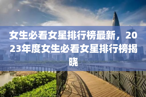 女生必看女星排行榜最新，2023年度女生必看女星排行榜揭曉液壓動力機械,元件制造