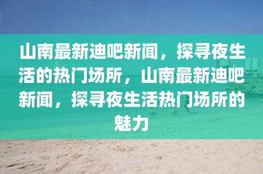 山南最新迪吧新聞，探尋夜生活的熱門場所，山南最新迪吧新聞，探尋夜生活熱門場所的魅力液壓動力機械,元件制造