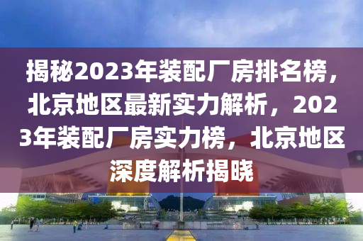 揭秘2023年裝配廠房排名榜，北京地區(qū)最新實力解析，2023液壓動力機械,元件制造年裝配廠房實力榜，北京地區(qū)深度解析揭曉