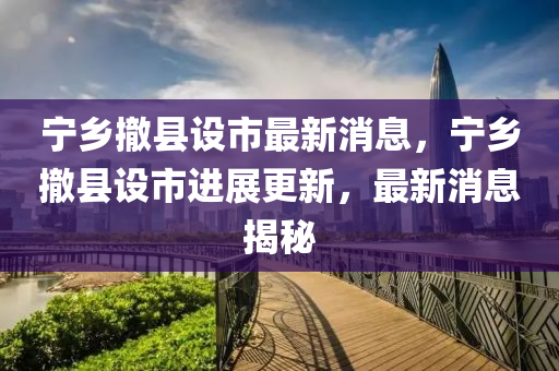 寧鄉(xiāng)撤縣設(shè)市最新消息，寧鄉(xiāng)撤縣設(shè)市進(jìn)展更新，最新消息揭秘液壓動(dòng)力機(jī)械,元件制造