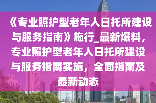《專業(yè)照護型老年人日托所建設(shè)與服務(wù)指南》施行_最新爆料，專業(yè)照護型老年人日托所建設(shè)與服務(wù)指南實施，全面指南及最新動態(tài)液壓動力機械,元件制造