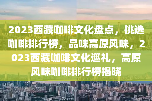 2023西藏咖啡文化盤點(diǎn)，挑選咖啡排行榜，品味高原風(fēng)味，2023西藏咖啡文化巡禮，高原風(fēng)味咖啡排行榜揭曉液壓動(dòng)力機(jī)械,元件制造