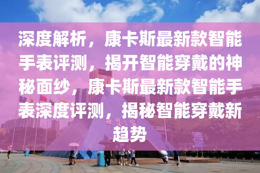 深度解析，康卡斯最新款智能手表評測，揭開智能穿戴的神秘面紗，康卡斯最新款智能手表深度評測，揭秘智能穿戴新趨勢液壓動力機(jī)械,元件制造