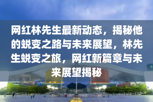 網(wǎng)紅林先生最新動(dòng)態(tài)，揭秘他的蛻變之路與未來展望，林先生蛻變之旅，網(wǎng)紅新篇章與未來液壓動(dòng)力機(jī)械,元件制造展望揭秘