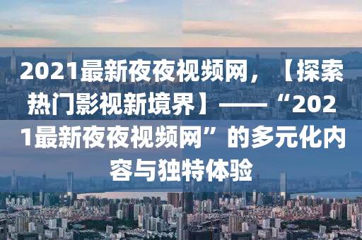 2021最新夜夜視液壓動力機(jī)械,元件制造頻網(wǎng)，【探索熱門影視新境界】——“2021最新夜夜視頻網(wǎng)”的多元化內(nèi)容與獨(dú)特體驗(yàn)