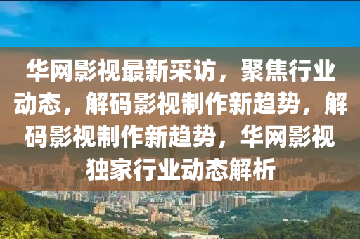 華網(wǎng)影視最新采訪，聚焦行業(yè)動態(tài)，解碼影視制作新趨勢，解碼影視制作新趨勢，華網(wǎng)影視獨家行業(yè)動態(tài)解析液壓動力機械,元件制造