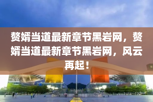 贅婿當?shù)雷钚抡鹿?jié)黑巖網(wǎng)，贅婿當?shù)雷钚抡鹿?jié)黑巖網(wǎng)，風云再起！液壓動力機械,元件制造