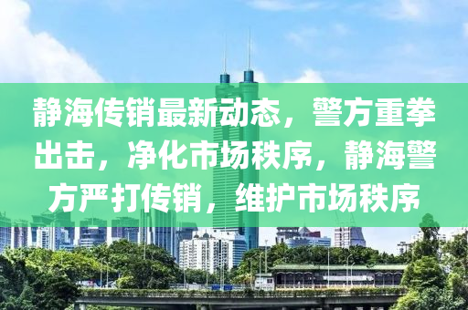 靜海傳銷最新動態(tài)，警方重拳出擊，凈化市場秩序，靜海警方嚴打傳銷，維護市場秩序液壓動力機械,元件制造
