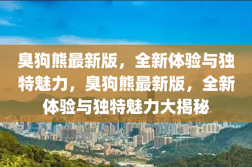 臭狗熊最新版，全新體驗(yàn)與獨(dú)特魅力，臭狗熊最新版，全新體驗(yàn)與獨(dú)特魅力大揭秘液壓動(dòng)力機(jī)械,元件制造