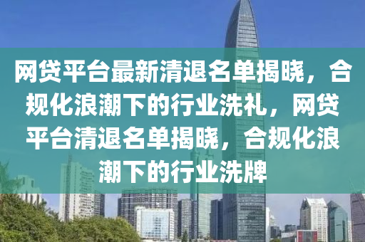 網(wǎng)貸平臺(tái)最新清退名單揭曉，合規(guī)化浪潮下的行業(yè)洗禮，網(wǎng)貸平臺(tái)清退名單揭曉，合規(guī)化浪潮下的行業(yè)洗牌液壓動(dòng)力機(jī)械,元件制造