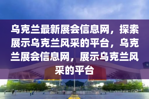 烏克蘭最新展會信息網(wǎng)，探索展示烏克蘭風(fēng)采的平臺，烏克蘭展會信息網(wǎng)，展示烏克蘭風(fēng)采的平臺液壓動力機(jī)械,元件制造