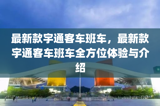 最新款宇通客車班車，最新款宇通客車班車全方位體驗與介紹液壓動力機械,元件制造
