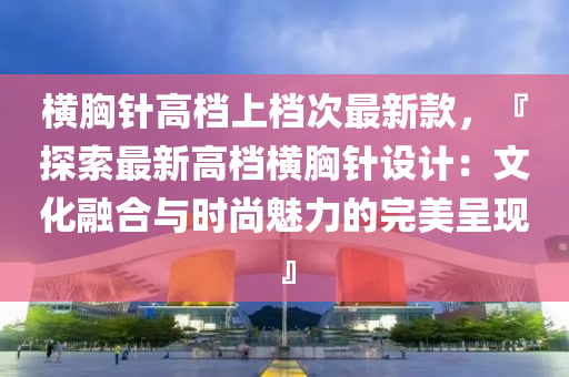 橫胸針高檔上檔次最新款，『探索最新高檔橫胸針設(shè)計(jì)：文化融合與時(shí)尚魅力的完美呈現(xiàn)』液壓動(dòng)力機(jī)械,元件制造