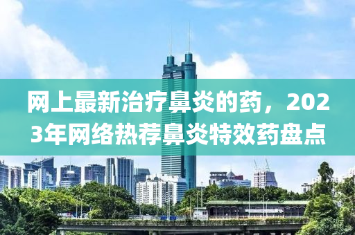 網(wǎng)上最新治療鼻炎的藥液壓動力機械,元件制造，2023年網(wǎng)絡(luò)熱薦鼻炎特效藥盤點