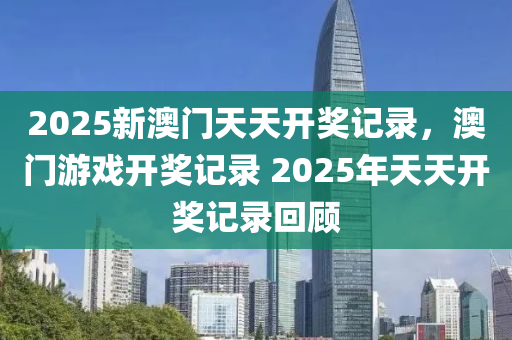 2025新澳門天天開獎記錄，澳門游戲開獎記錄 2025年天天開獎記錄回顧