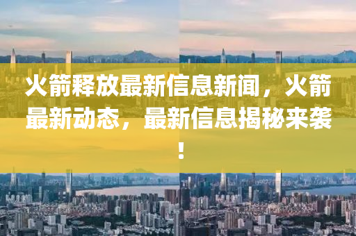 火箭釋放最新信息新聞，火箭最新動態(tài)，液壓動力機(jī)械,元件制造最新信息揭秘來襲！