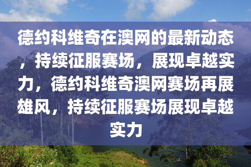 德約科維奇在澳網(wǎng)的最新動態(tài)，持續(xù)征服賽場，展現(xiàn)卓越實力，德約科維奇澳網(wǎng)賽場再展雄風(fēng)，持續(xù)征服賽場展現(xiàn)卓越實力液壓動力機(jī)械,元件制造