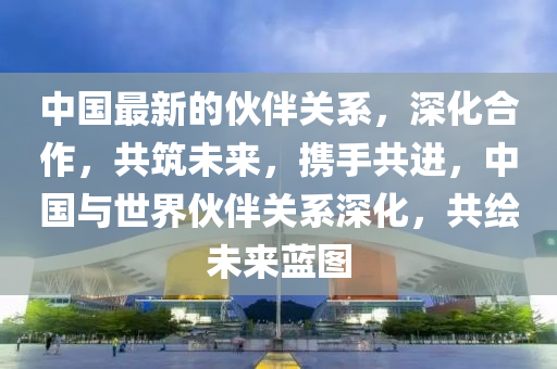 中國最新的伙伴關(guān)系，深化合作，共筑未來，攜手共進，中國與世界伙伴關(guān)系深化液壓動力機械,元件制造，共繪未來藍圖