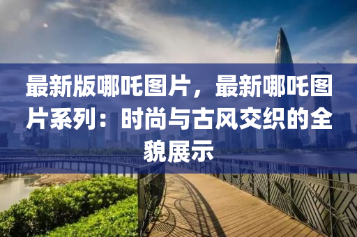 最新版哪吒圖片，最新哪吒圖片系列：時尚與古風交織的全貌展示液壓動力機械,元件制造