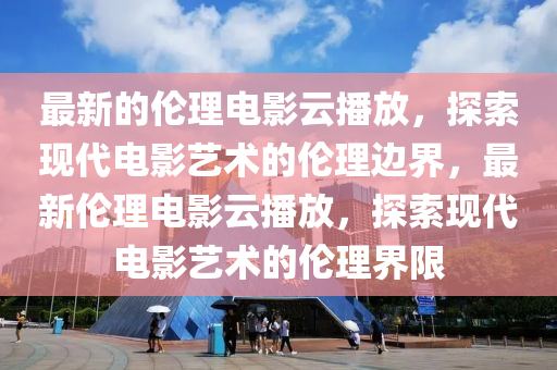 最新的倫理電影云播放，探索現代電影藝術的倫理邊界，最新倫理電影云播放，探索現代電影藝術的倫理界限液壓動力機械,元件制造