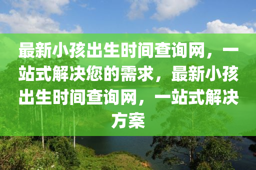 最新小孩出生時(shí)間查詢網(wǎng)，一站式解決您的需求，最新小孩出生時(shí)間查詢網(wǎng)，一站式解決方案液壓動(dòng)力機(jī)械,元件制造