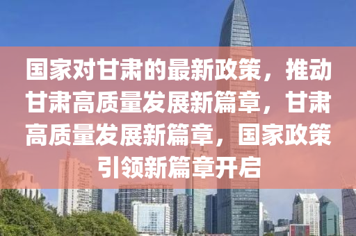 國(guó)家對(duì)甘肅的最新政策，推動(dòng)甘肅高質(zhì)量發(fā)展新篇章，甘肅高質(zhì)量發(fā)展新篇章，國(guó)家政策引領(lǐng)新篇章開啟液壓動(dòng)力機(jī)械,元件制造