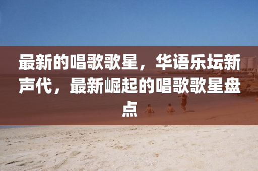 最新的唱歌歌星，華語樂壇新聲代，液壓動力機械,元件制造最新崛起的唱歌歌星盤點