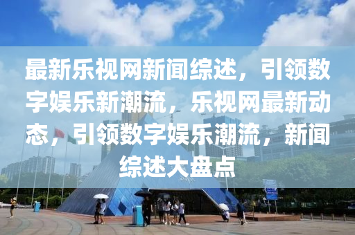 最新樂視網(wǎng)新聞綜述，引領(lǐng)數(shù)字娛樂新潮流，樂視網(wǎng)最新動態(tài)，引領(lǐng)數(shù)字娛樂潮流，新聞綜述大盤點液壓動力機械,元件制造