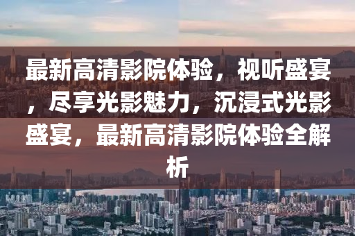 最新高清影院體驗(yàn)，視聽(tīng)盛宴，盡享光液壓動(dòng)力機(jī)械,元件制造影魅力，沉浸式光影盛宴，最新高清影院體驗(yàn)全解析