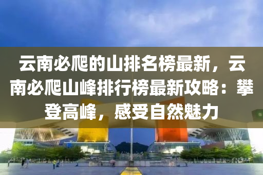 云南必爬的山排名榜最新，云南必爬山峰排行榜最新攻略：攀登高峰，感受自然魅力液壓動(dòng)力機(jī)械,元件制造