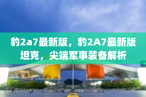 豹2a7最新版，豹2A7最新版坦克，尖端液壓動力機械,元件制造軍事裝備解析