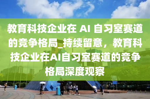 教育科技企業(yè)在 AI 自習(xí)室賽道的競(jìng)爭(zhēng)格局_持續(xù)留意，教育科技企業(yè)在AI自習(xí)室賽道的競(jìng)爭(zhēng)格局深度觀察液壓動(dòng)力機(jī)械,元件制造