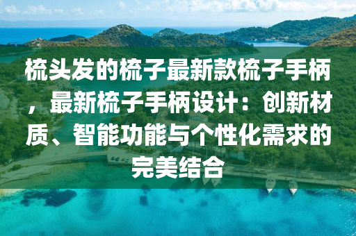 梳頭發(fā)的梳子最新款梳子手柄，最新梳子手柄設(shè)計(jì)：創(chuàng)新材質(zhì)、智能功能與個(gè)性化需求的完美結(jié)合液壓動(dòng)力機(jī)械,元件制造