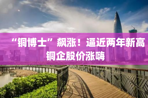 “銅博士”飆漲！逼近兩年新高 銅企股價(jià)漲嗨液壓動(dòng)力機(jī)械,元件制造