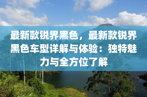 最新款銳界黑色，最新款銳界黑色車型詳解與體驗：獨特魅力與全方位了解液壓動力機(jī)械,元件制造