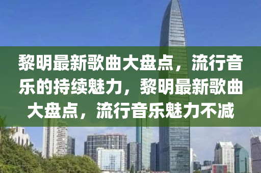 黎液壓動(dòng)力機(jī)械,元件制造明最新歌曲大盤點(diǎn)，流行音樂的持續(xù)魅力，黎明最新歌曲大盤點(diǎn)，流行音樂魅力不減