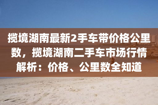 攬境湖南最新2手車帶價格公里數(shù)，攬境湖南二手車市場行液壓動力機械,元件制造情解析：價格、公里數(shù)全知道