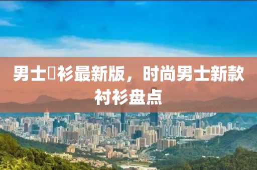 男士襯衫最新版，時尚男士新款襯衫盤點液壓動力機械,元件制造