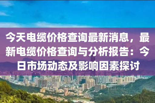 今天電纜價(jià)格查詢(xún)最新消息，液壓動(dòng)力機(jī)械,元件制造最新電纜價(jià)格查詢(xún)與分析報(bào)告：今日市場(chǎng)動(dòng)態(tài)及影響因素探討