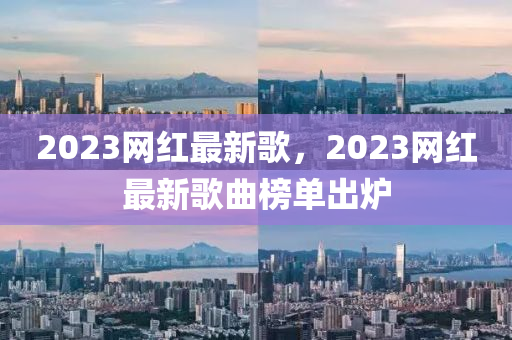 2023網(wǎng)紅最新歌，2023網(wǎng)紅最新歌曲榜液壓動力機械,元件制造單出爐